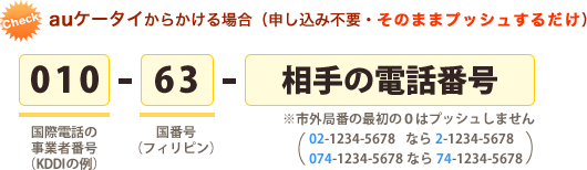 auケータイからかける場合は申し込み不要、次の番号をそのままプッシュするだけです。まずKDDIの国際電話事業者番号である００１をプッシュ。続いてフィリピンの国番号である６３をプッシュ。最後に相手の電話番号（市外局番の最初の０を除いた番号）をプッシュします。